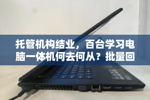 托管机构结业，百台学习电脑一体机何去何从？批量回收盘活资产，解机构燃眉之急