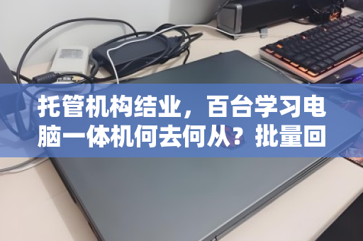 托管机构结业，百台学习电脑一体机何去何从？批量回收盘活资产，解机构燃眉之急
