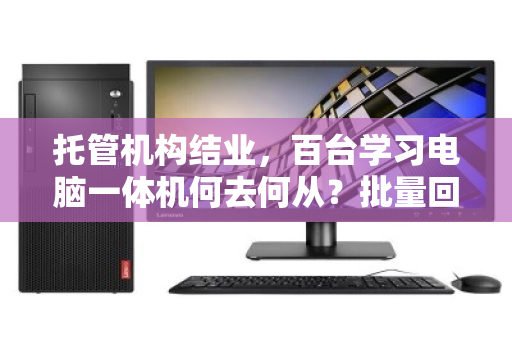 托管机构结业，百台学习电脑一体机何去何从？批量回收盘活资产，解机构燃眉之急