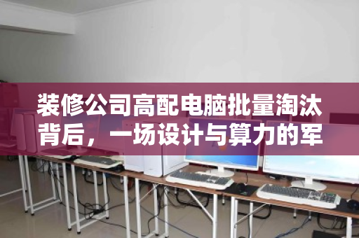装修公司高配电脑批量淘汰背后,一场设计与算力的军备竞赛,谁来接盘? 装修公司高配电脑批量淘汰背后,一场设计与算力的军备竞赛,谁来接盘?