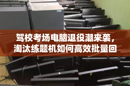 驾校考场电脑退役潮来袭，淘汰练题机如何高效批量回收，变废为宝？