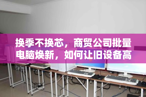 换季不换芯,商贸公司批量电脑焕新,如何让旧设备高价退场? 换季不换芯,商贸公司批量电脑焕新,如何让旧设备高价退场?