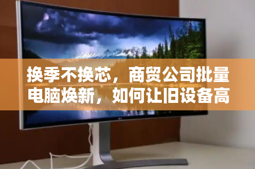 换季不换芯,商贸公司批量电脑焕新,如何让旧设备高价退场? 换季不换芯,商贸公司批量电脑焕新,如何让旧设备高价退场?