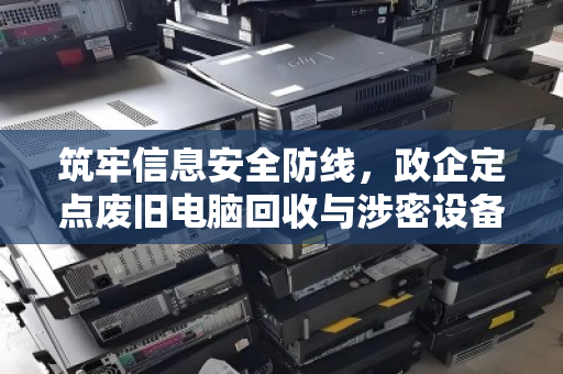 筑牢信息安全防线,政企定点废旧电脑回收与涉密设备专业销毁的全流程解析 筑牢信息安全防线,政企定点废旧电脑回收与涉密设备专业销毁的全流程解析