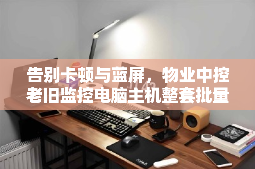 告别卡顿与蓝屏，物业中控老旧监控电脑主机整套批量回收的价值重塑之道