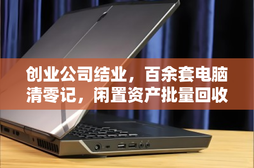 创业公司结业,百余套电脑清零记,闲置资产批量回收的体面与高效 创业公司结业,百余套电脑清零记,闲置资产批量回收的体面与高效
