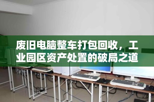 废旧电脑整车打包回收,工业园区资产处置的破局之道 废旧电脑整车打包回收,工业园区资产处置的破局之道