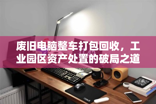 废旧电脑整车打包回收,工业园区资产处置的破局之道 废旧电脑整车打包回收,工业园区资产处置的破局之道