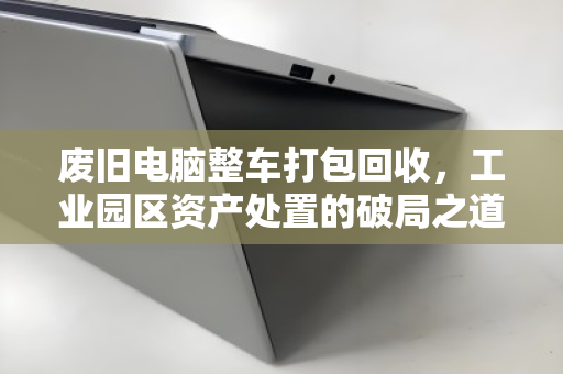 废旧电脑整车打包回收，工业园区资产处置的破局之道