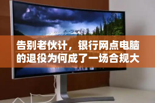 告别老伙计,银行网点电脑的退役为何成了一场合规大考? 告别老伙计,银行网点电脑的退役为何成了一场合规大考?
