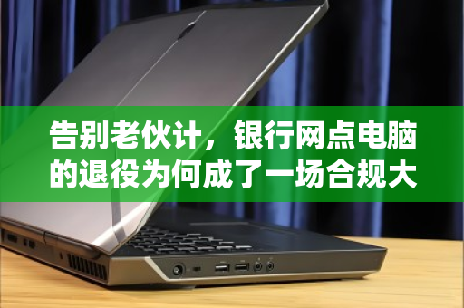告别老伙计,银行网点电脑的退役为何成了一场合规大考? 告别老伙计,银行网点电脑的退役为何成了一场合规大考?