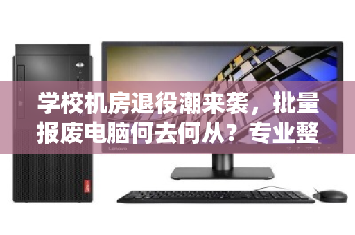 学校机房退役潮来袭,批量报废电脑何去何从?专业整机配件回收成刚需 学校机房退役潮来袭,批量报废电脑何去何从?专业整机配件回收成刚需