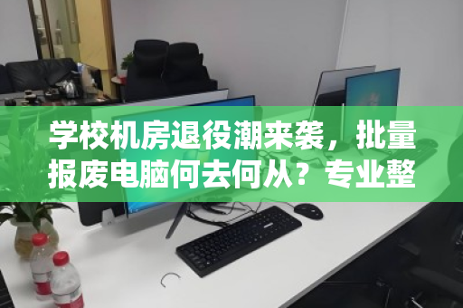 学校机房退役潮来袭,批量报废电脑何去何从?专业整机配件回收成刚需 学校机房退役潮来袭,批量报废电脑何去何从?专业整机配件回收成刚需