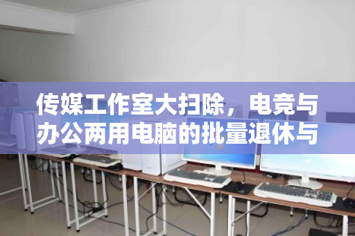 传媒工作室大扫除,电竞与办公两用电脑的批量退休与价值重生 传媒工作室大扫除,电竞与办公两用电脑的批量退休与价值重生