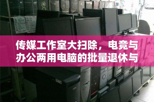 传媒工作室大扫除,电竞与办公两用电脑的批量退休与价值重生 传媒工作室大扫除,电竞与办公两用电脑的批量退休与价值重生