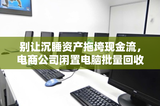 别让沉睡资产拖垮现金流，电商公司闲置电脑批量回收的降本增效指南