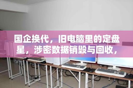国企换代,旧电脑里的定盘星,涉密数据销毁与回收,容不得半点马虎 国企换代,旧电脑里的定盘星,涉密数据销毁与回收,容不得半点马虎