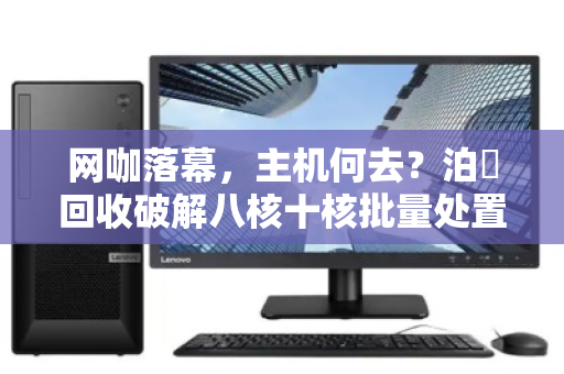 网咖落幕,主机何去?泊祎回收破解八核十核批量处置难题 网咖落幕,主机何去?泊祎回收破解八核十核批量处置难题