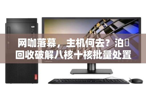 网咖落幕,主机何去?泊祎回收破解八核十核批量处置难题 网咖落幕,主机何去?泊祎回收破解八核十核批量处置难题