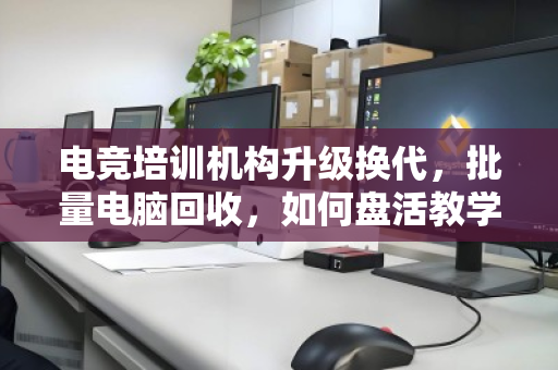 电竞培训机构升级换代,批量电脑回收,如何盘活教学设备最后一公里? 电竞培训机构升级换代,批量电脑回收,如何盘活教学设备最后一公里?