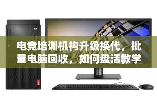 电竞培训机构升级换代,批量电脑回收,如何盘活教学设备最后一公里? 电竞培训机构升级换代,批量电脑回收,如何盘活教学设备最后一公里?