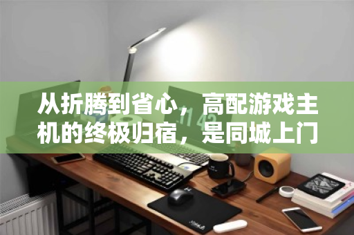 从折腾到省心，高配游戏主机的终极归宿，是同城上门回收与DIY重生