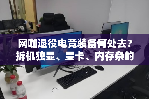 网咖退役电竞装备何处去?拆机独显、显卡、内存条的高值回收正当时 网咖退役电竞装备何处去?拆机独显、显卡、内存条的高值回收正当时