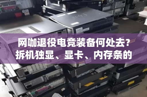 网咖退役电竞装备何处去？拆机独显、显卡、内存条的高值回收正当时
