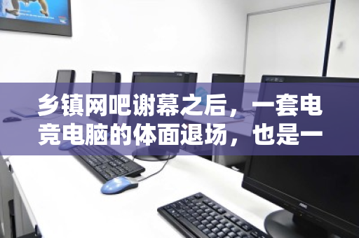 乡镇网吧谢幕之后,一套电竞电脑的体面退场,也是一次数字化迁徙 乡镇网吧谢幕之后,一套电竞电脑的体面退场,也是一次数字化迁徙
