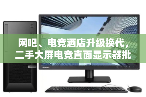 网吧、电竞酒店升级换代,二手大屏电竞直面显示器批量回收变现 网吧、电竞酒店升级换代,二手大屏电竞直面显示器批量回收变现