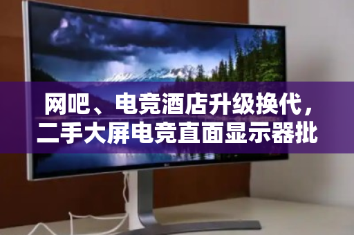 网吧、电竞酒店升级换代,二手大屏电竞直面显示器批量回收变现 网吧、电竞酒店升级换代,二手大屏电竞直面显示器批量回收变现