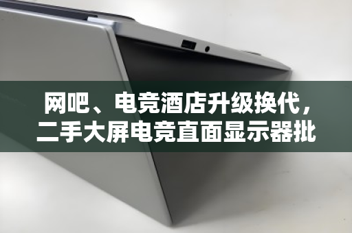 网吧、电竞酒店升级换代，二手大屏电竞直面显示器批量回收变现