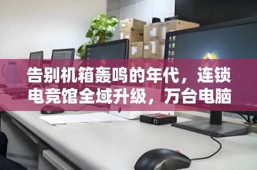告别机箱轰鸣的年代，连锁电竞馆全域升级，万台电脑如何体面退场？
