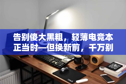 告别傻大黑粗,轻薄电竞本正当时—但换新前,千万别忘了这件大事 告别傻大黑粗,轻薄电竞本正当时—但换新前,千万别忘了这件大事