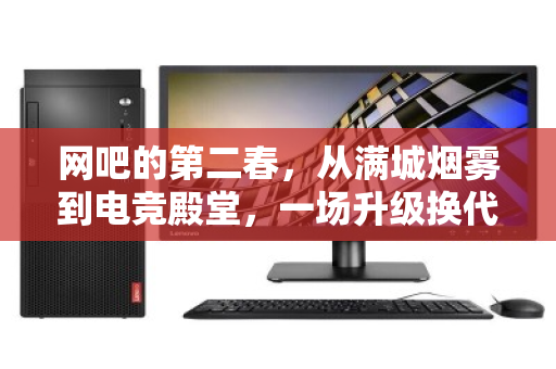 网吧的第二春,从满城烟雾到电竞殿堂,一场升级换代背后的键鼠江湖 网吧的第二春,从满城烟雾到电竞殿堂,一场升级换代背后的键鼠江湖