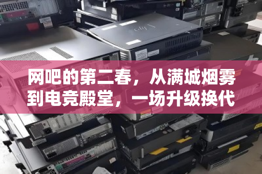 网吧的第二春,从满城烟雾到电竞殿堂,一场升级换代背后的键鼠江湖 网吧的第二春,从满城烟雾到电竞殿堂,一场升级换代背后的键鼠江湖