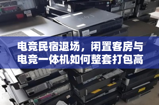 电竞民宿退场，闲置客房与电竞一体机如何整套打包高效变现？泊祎回收给出的答案是省心清盘