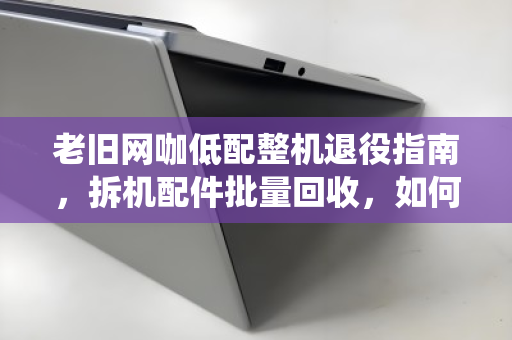 老旧网咖低配整机退役指南,拆机配件批量回收,如何让废铁变黄金? 老旧网咖低配整机退役指南,拆机配件批量回收,如何让废铁变黄金?