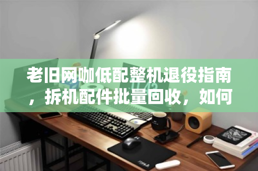 老旧网咖低配整机退役指南，拆机配件批量回收，如何让废铁变黄金？