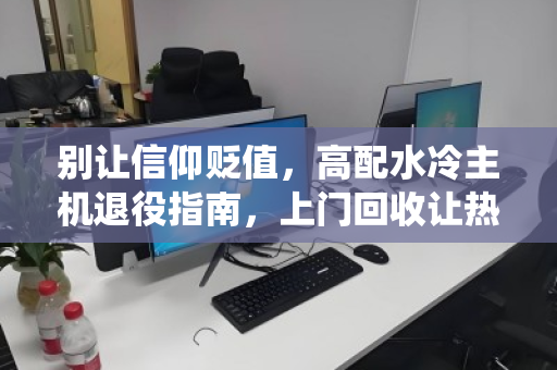 别让信仰贬值,高配水冷主机退役指南,上门回收让热爱有处安放 别让信仰贬值,高配水冷主机退役指南,上门回收让热爱有处安放