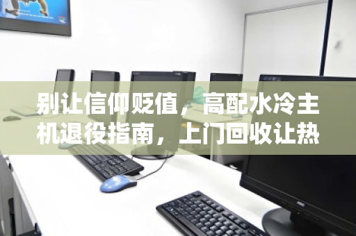 别让信仰贬值，高配水冷主机退役指南，上门回收让热爱有处安放