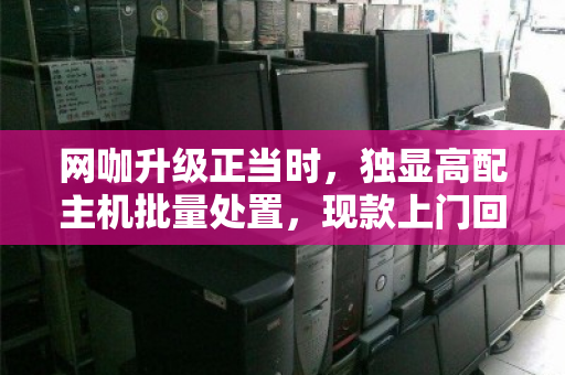网咖升级正当时,独显高配主机批量处置,现款上门回收为何成为最优解? 网咖升级正当时,独显高配主机批量处置,现款上门回收为何成为最优解?