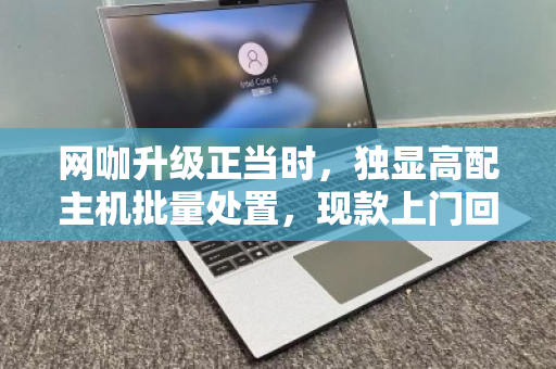 网咖升级正当时，独显高配主机批量处置，现款上门回收为何成为最优解？