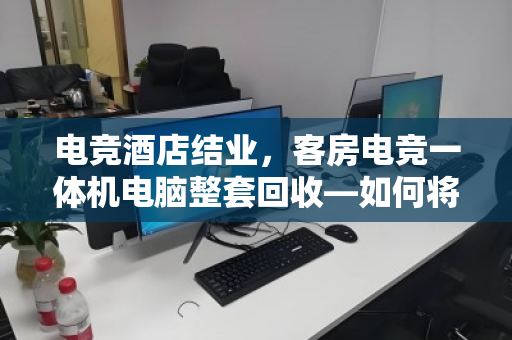 电竞酒店结业,客房电竞一体机电脑整套回收—如何将沉睡资产变现金活水? 电竞酒店结业,客房电竞一体机电脑整套回收—如何将沉睡资产变现金活水?