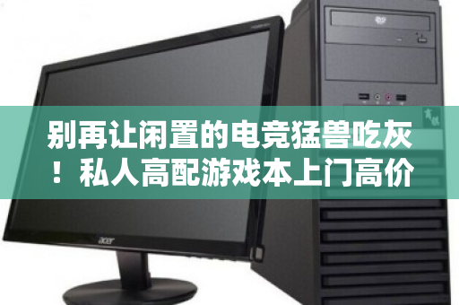别再让闲置的电竞猛兽吃灰!私人高配游戏本上门高价回收,是把资产变现还是智商税? 别再让闲置的电竞猛兽吃灰!私人高配游戏本上门高价回收,是把资产变现还是智商税?