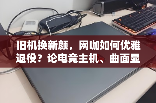 旧机换新颜，网咖如何优雅退役？论电竞主机、曲面显示器的整套回收价值重塑
