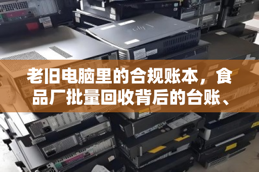 老旧电脑里的合规账本,食品厂批量回收背后的台账、留样与数字化突围 老旧电脑里的合规账本,食品厂批量回收背后的台账、留样与数字化突围