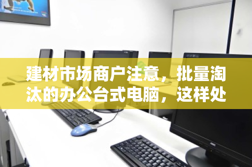 建材市场商户注意,批量淘汰的办公台式电脑,这样处理才不亏 建材市场商户注意,批量淘汰的办公台式电脑,这样处理才不亏