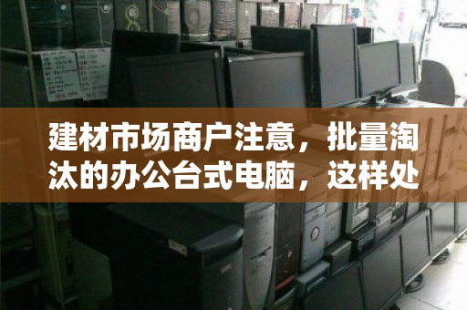 建材市场商户注意,批量淘汰的办公台式电脑,这样处理才不亏 建材市场商户注意,批量淘汰的办公台式电脑,这样处理才不亏