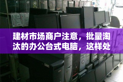 建材市场商户注意，批量淘汰的办公台式电脑，这样处理才不亏